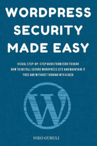 WordPress Security Made Easy: Visual Step-by-Step Guide From Zero to Hero How to Install Secure WordPress Site and Maintain it Cost Free and Without T