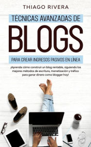 T�cnicas Avanzadas de Blogs Para Crear Ingresos Pasivos en L�nea: �Aprenda C�mo Construir un Blog Rentable, Siguiendo los Mejores