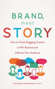 Brand, Meet Story: How to Create Engaging Content to Win Business and Influence Your Audience Heather Pemberton Levy Author