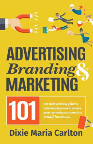 Advertising, Branding, and Marketing 101: The quick and easy guide to achieving great marketing outcomes in a small business Dixie Maria Carlton Auth