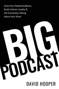 Big Podcast - Grow Your Podcast Audience, Build Listener Loyalty, and Get Everybody Talking About Your Show David Hooper Author