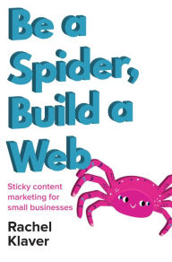 Be a Spider, Build a Web: Sticky Content Marketing for Small Businesses Rachel Klaver Author