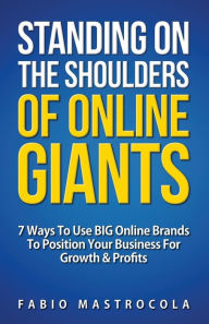 Standing On The Shoulders Of Online Giants: 7 Ways To Use BIG Online Brands To Position Your Business For Growth And Profits Fabio Mastrocola Author