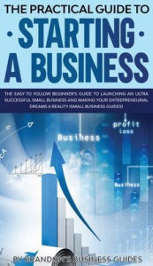 The Practical Guide to Starting a Business The Easy to Follow Beginners Guide to Launching an Ultra Successful Small Business and Making Your Entrepre