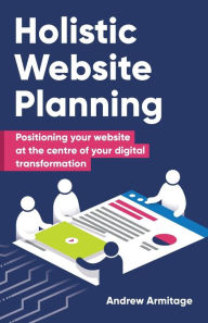 Holistic Website Planning: Positioning your website at the centre of your digital transformation Andrew Armitage Author