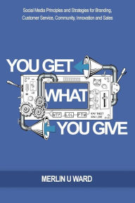 You Get What You Give: Social Media Principles and Strategies for Branding, Customer Service, Community, Innovation and Sales Merlin U Ward Author