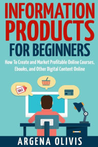 Information Products For Beginners: How To Create and Market Online Courses, eBooks, and Other Digital Products Online Argena Olivis Author