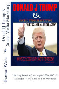 Donald J Trump & Social Media Marketing: Making America Great Again How He's So Successful In The Race To The Presidency Thomas Weiss Author