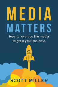 Media Matters: How To Leverage The Media To Grow Your Business Scott Miller Author
