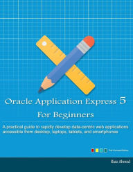 Oracle Application Express 5 For Beginners (Full Color Edition): Develop Web Apps for Desktop and Latest Mobile Devices Riaz Ahmed Author