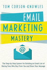 Email Marketing Mastery: The Step-By-Step System for Building an Email List of Raving Fans Who Buy From You and Share Your Message Tom Corson-Knowles