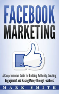 Facebook Marketing: A Comprehensive Guide for Building Authority, Creating Engagement and Making Money Through Facebook Mark Smith Author