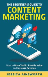The Beginner's Guide to Content Marketing: How to Drive Traffic, Provide Value and Increase Revenue Jessica Ainsworth Author