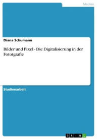 Bilder und Pixel - Die Digitalisierung in der Fototgrafie: Die Digitalisierung in der Fototgrafie Diana Schumann Author