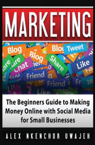 Marketing: The Beginners Guide to Making Money Online with Social Media for Small Businesses Alex Nkenchor Uwajeh Author