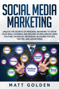 Social Media Marketing: Unlock the Secrets of Personal Branding to Grow Your Small Business and Become an Influencer Using YouTube, Facebook, Instagra