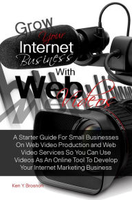 Grow Your Internet Business With Web Videos: A Starter Guide For Small Businesses On Web Video Production and Web Video Services So You Can Use Videos