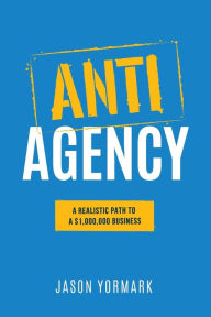 Anti-Agency: A Realistic Path to A $1,000,000 Business Jason Yormark Author