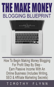 The Make Money Blogging Blueprint: How To Begin Making Money Blogging For Profit Step By Step - Earn Passive Income With An Online Business (Includes