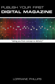 Publish Your First Digital Magazine: Taking You from Concept to Delivery Lorraine Phillips Author