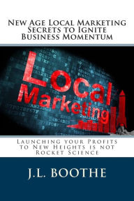 New Age Local Marketing Secrets to Ignite Business Momentum: Launching your Profits to New Heights is not Rocket Science J L Boothe Author