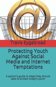 Protecting Youth Against Social Media and Internet Temptations: A parent's guide to steps they should take to protect today's youth Travis Eygabroad A
