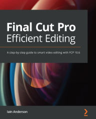 Final Cut Pro Efficient Editing: A step-by-step guide to smart video editing with FCP 10.6 Iain Anderson Author