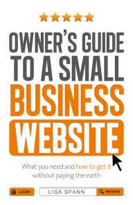 Owner's Guide to a Small Business Website: What you need and how to get there - without paying the earth Lisa Spann Author