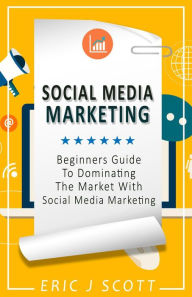 Social Media Marketing: A Beginner's Guide to Dominating the Market with Social Media Marketing Eric J Scott Author