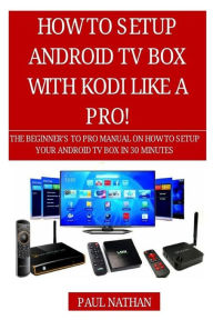 How to Setup Android TV Box Like a Pro!: The Beginner's to Pro Manual on How to Setup Your Android TV Box in 30 Minutes Paul Nathan Author