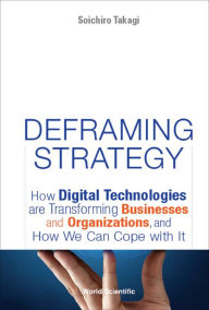Deframing Strategy: How Digital Technologies Are Transforming Businesses And Organizations, And How We Can Cope With It: How Digital Technologies are