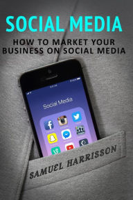 Social Media: How To Market Your Business On Social Media Samuel Harrisson Author