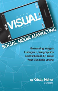 Visual Social Media Marketing: Harnessing Images, Instagram, Infographics and Pinterest to Grow Your Business Online Krista Neher Author