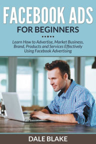 Facebook Ads For Beginners: Learn How to Advertise, Market Business, Brand, Products and Services Effectively Using Facebook Advertising Dale Blake Au