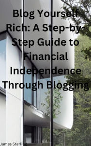 Blog Yourself Rich A Step-by-Step Guide to Financial Independence Through Blogging James Sterling Author