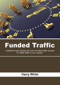 Funded Traffic: Guideline to get ongoing with use of funded traffic sources to initiate traffic to your website Harry White Author