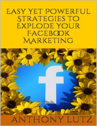 Easy Yet Powerful Strategies to Explode Your Facebook Marketing Anthony Lutz Author