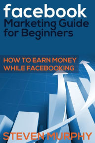 Facebook Marketing Guide for Beginners: How to Earn Money While Facebook- King Steven Murphy Author