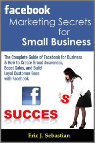 Facebook Marketing Secrets for Small Business: The Complete Guide of Facebook for Business & How to Create Brand Awareness, Boost Sales, and Build Loy