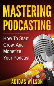 Mastering Podcasting - How To Start, Grow, And Monetize Your Podcast Adidas Wilson Author