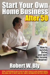 Start Your Own Home Business After 50: How to Survive, Thrive, and Earn the Income You Deserve Robert Bly Author