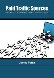 Paid Traffic Sources: Starting With Using Paid Traffic Sources To Drive Traffic To Your Websites James Perez Author