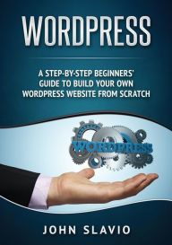 Wordpress: A Step-by-Step Beginners' Guide to Build Your Own WordPress Website from Scratch John Slavio Author