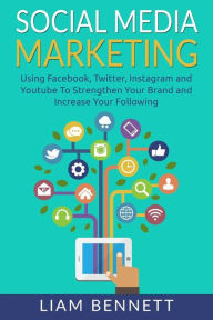 Social Media Marketing: Using Facebook, Twitter, Instagram and Youtube To Strengthen Your Brand and Increase Your Following Liam Bennett Author