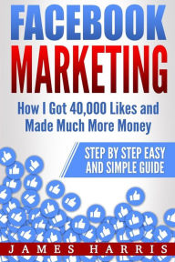 Facebook Marketing: How I Got 40,000 Likes and Made Much More Money - Step by Step Easy and Simple Guide James Harris Author