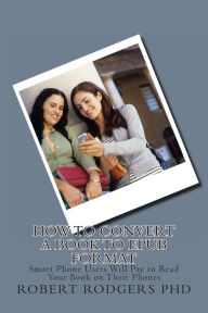 How to Convert a Book to Epub Format: Smart Phone Users Will Pay to Read Your Book on Their Phones Robert Rodgers PhD Author