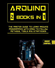 Arduino: The Master Guide to Learn Arduino Programming with Easy-To-Follow Methods, Tools And Strategies Robert Campbell Author