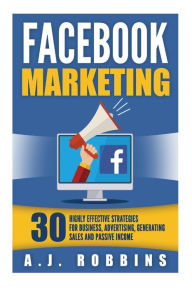 Facebook Marketing: Facebook Advertising: 30 Highly Effective Strategies for Business, Advertising, Generating Sales and Passive Income. A.J. Robbins