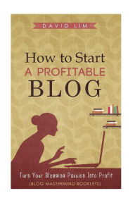 How To Start A Profitable Blog: A Guide To Create Content That Rocks, Build Traffic, And Turn Your Blogging Passion Into Profit David Lim Author