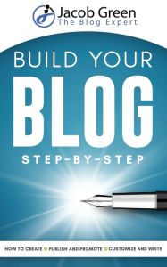 Build Your Blog Step-By-Step: Learn How To Create, Customize, Write, Publish And Promote A Blog From The Very Beginning Jacob Green Author